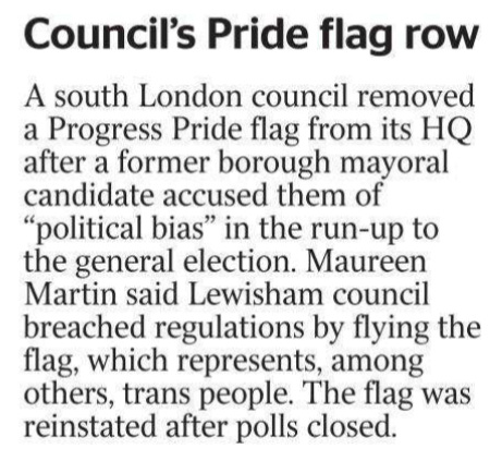 Council’s Pride flag row A south London council removed a Progress Pride flag from its HQ after a former borough mayoral candidate accused them of “political bias” in the run-up to the general election. Maureen Martin said Lewisham council breached regulations by flying the flag, which represents, among others, trans people. The flag was reinstated after polls closed.