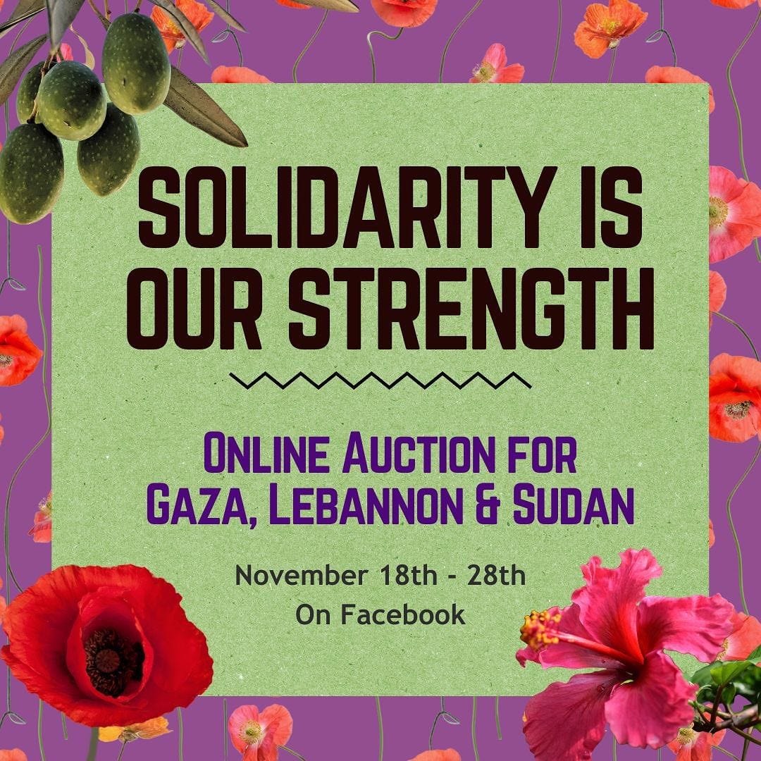 Solidarity Is Our Strength, a virtual auction to raise mutual aid funds for Gaza, Lebanon, and Sudan.  Nove 18 to 28 on Facebook