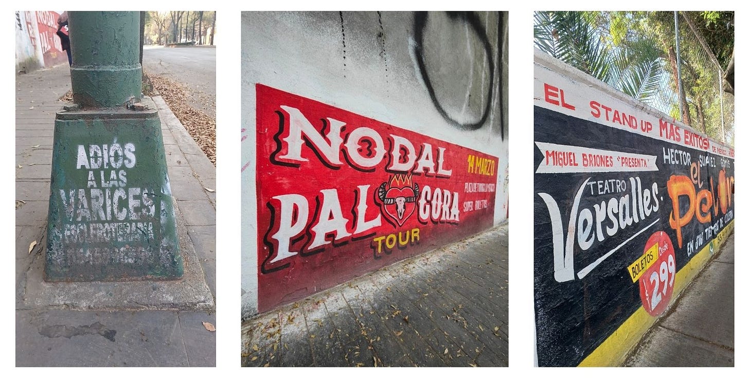 Una scritta con stencil su un palo della luce che dice “Adiós a las varices”. Due annunci dipinti a mano sui muri della città: il primo, su sfondo rosso, di un concerto del tour Pa’l Cora del cantante messicano Nodal. Il secondo, su sfondo nero con scritte bianche e arancioni, è la pubblicità di uno spettacolo di stand-up comedy al Teatro Versalles. Una scritta con stencil su un palo della luce che dice “Adiós a las varices”. Due annunci dipinti a mano sui muri della città: il primo, su sfondo rosso, di un concerto del tour Pa’l Cora del cantante messicano Nodal. Il secondo, su sfondo nero con scritte bianche e arancioni, è la pubblicità di uno spettacolo di stand-up comedy al Teatro Versalles.