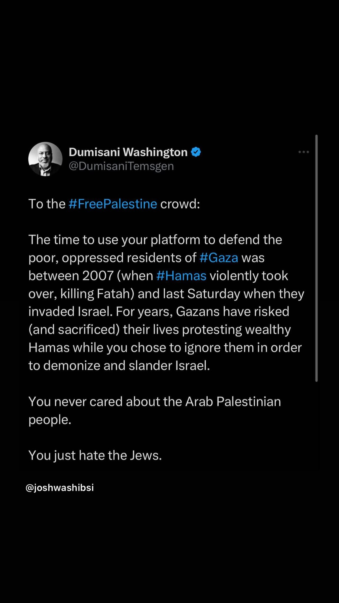 May be an image of text that says 'Dumisani Washington To the FreePalestine crowd: The time to use your platform to defend the poor, oppressed residents of #Gaza was between 2007 (when #Hamas violently took over, killing Fatah) and last Saturday when they invaded Israel. For years, Gazans have risked (and sacrificed) their lives protesting wealthy Hamas while you chose to ignore them in order to demonize and slander Israel. You never cared about the Arab Palestinian people. You just hate the Jews. @joshwashibsi'