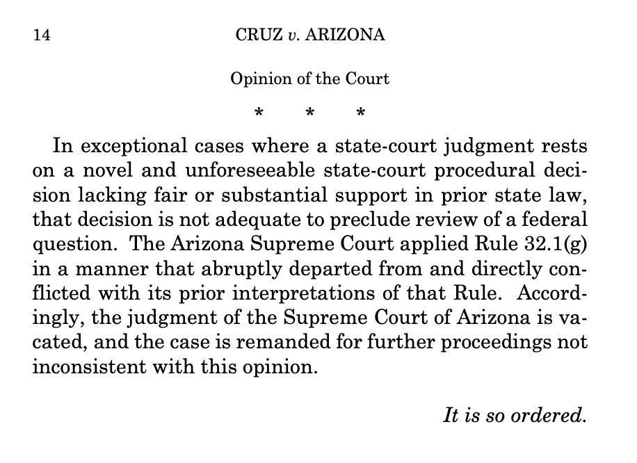 CRUZ v. ARIZONA Opinion of the Court * * * In exceptional cases where a state-court judgment rests on a novel and unforeseeable state-court procedural decision lacking fair or substantial support in prior state law, that decision is not adequate to preclude review of a federal question. The Arizona Supreme Court applied Rule 32.1(g) in a manner that abruptly departed from and directly conflicted with its prior interpretations of that Rule. Accordingly, the judgment of the Supreme Court of Arizona is vacated, and the case is remanded for further proceedings not inconsistent with this opinion. It is so ordered. 