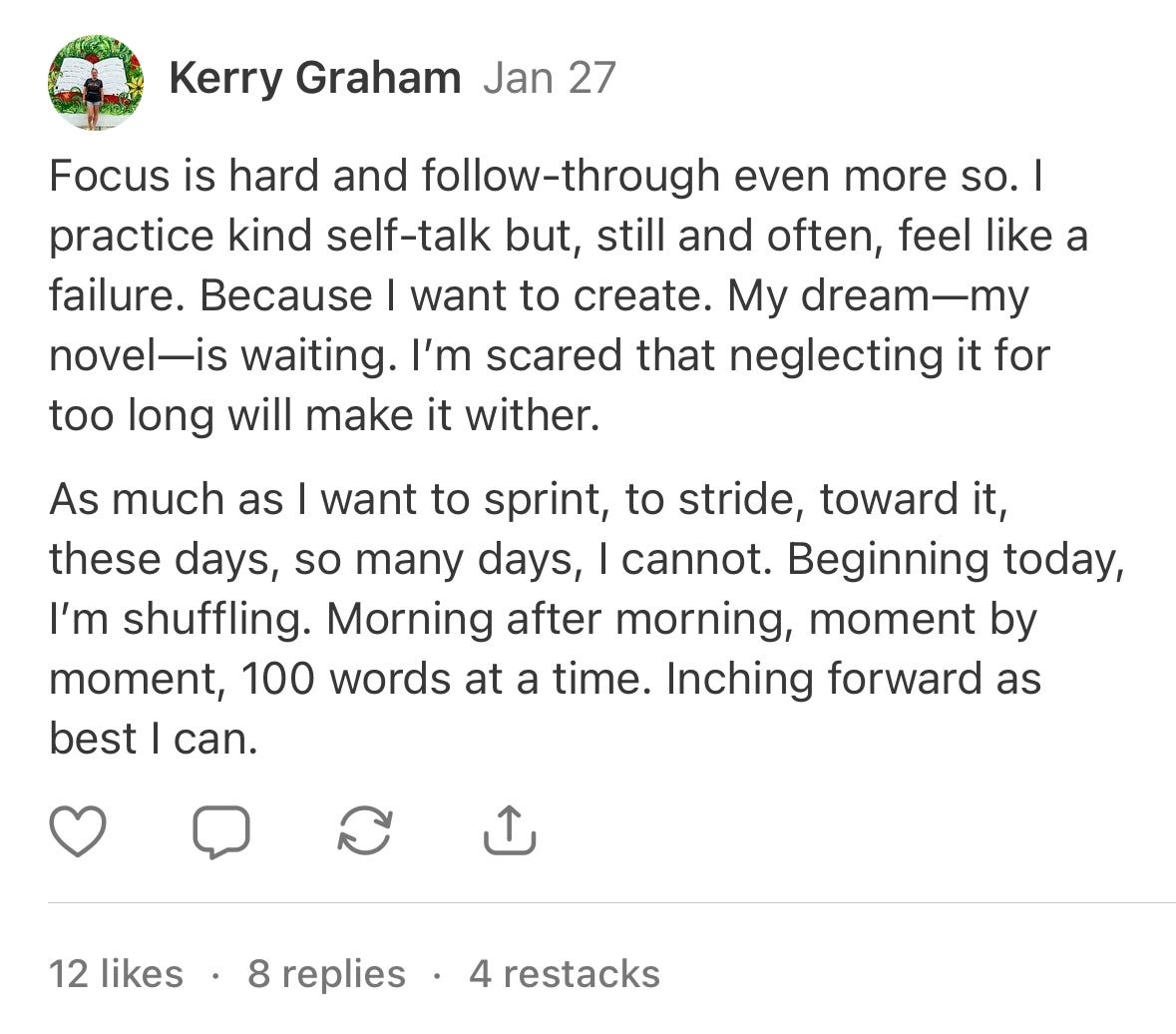 A Note I posted on January 27th that reads: Focus is hard and follow-through even more so. I practice kind self-talk but, still and often, feel like a failure. Because I want to create. My dream—my novel—is waiting. I’m scared that neglecting it for too long will make it wither.   As much as I want to sprint, to stride, toward it, these days, so many days, I cannot. Beginning today, I’m shuffling. Morning after morning, moment by moment, 100 words at a time. Inching forward as best I can.