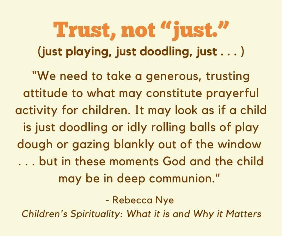 May be an image of child and text that says 'Trust, not "just." (just playing, just doodling, just...) "We need to take a generous, trusting attitude to what may constitute prayerful activity for children. It may look as if α child is just doodling or idly rolling balls of play dough or gazing blankly out of the window ...but in these moments God and the child may be in deep communion." -Rebecca Nye Children' 's Spirituality: What it is and Why it Matters'