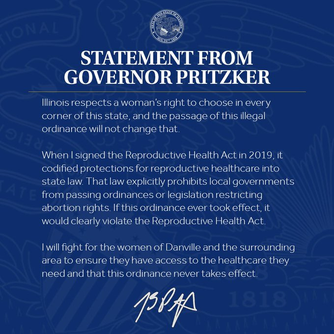 Statement from Governor Pritzker: 
Illinois respects a woman’s right to choose in every corner of this state, and the passage of this illegal ordinance will not change that.

When I signed the Reproductive Health Act in 2019, it codified protections for reproductive healthcare into state law. That law explicitly prohibits local governments from passing ordinances or legislation restricting abortion rights. If this ordinance ever took effect, it would clearly violate the Reproductive Health Act. 

I will fight for the women of Danville and the surrounding area to ensure they have access to the healthcare they need and that this ordinance never takes effect.
