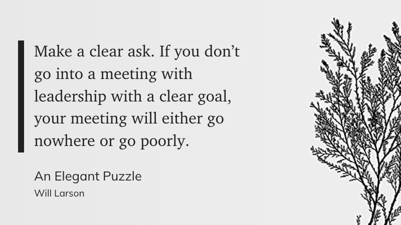 “Make a clear ask. If you don’t go into a meeting with leadership with a clear goal, your meeting will either go nowhere or go poorly.” - Will Larson: An Elegant Puzzle