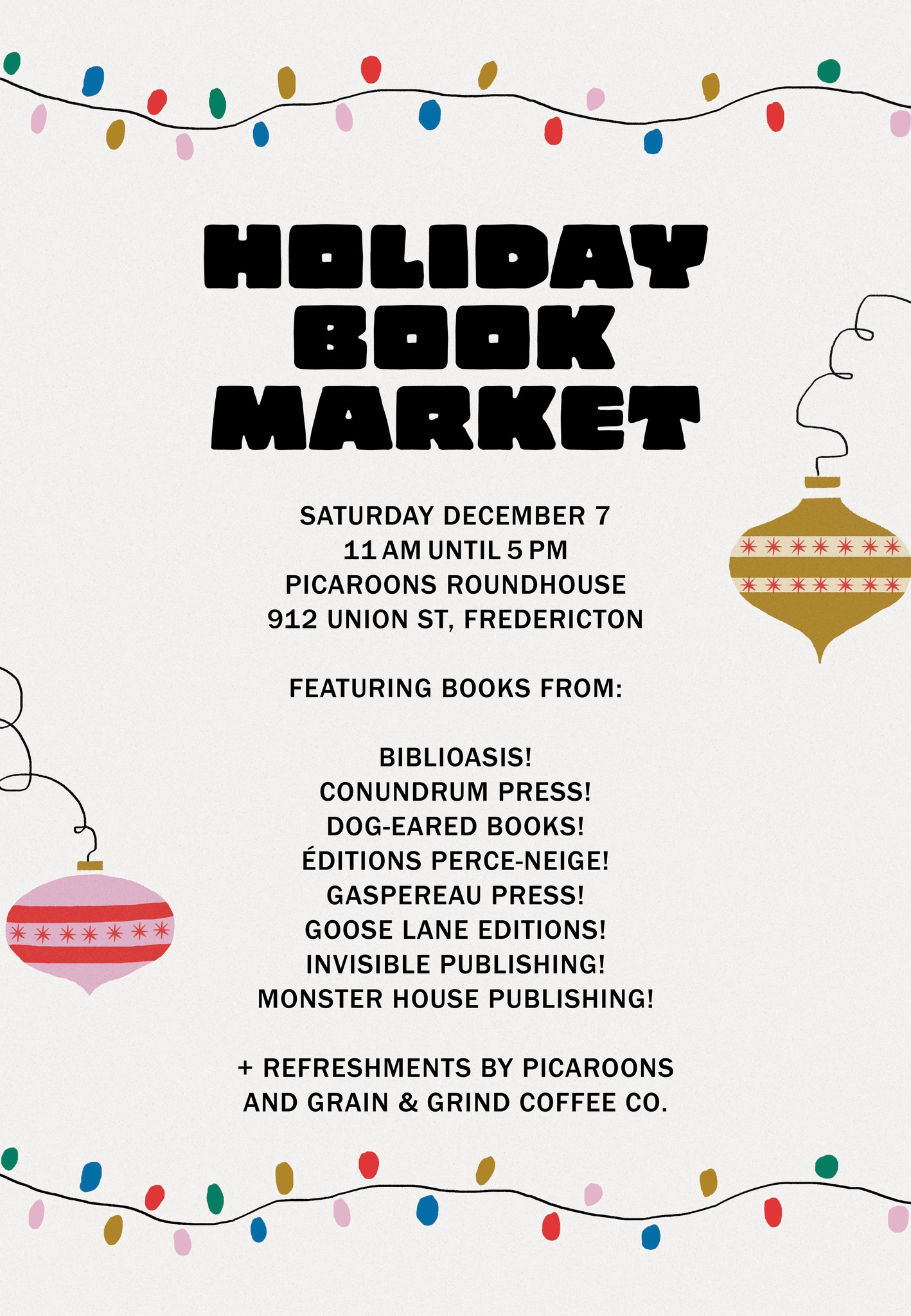 May be an image of text that says 'HOLIDAY BOOK MARKET SATURDAY DECEMBER 7 11 AM UNTIL 5 PICAROONS ROUNDHOUSE 912 UNION ST, FREDERICTON 米米米米米米米 米米米米米米 FEATURING BOOKS FROM: 米米米米米米米 BIBLIOASIS! CONUNDRUM PRESS! DOG-EARED ! ÉDITIONS PERCE-NEIGE! GASPEREAU PRESS! GOOSE LANE EDITIONS! INVISIBLE PUBLISHING! MONSTER HOUSE PUBLISHING! + REFRESHMENTS BY PICAROONS AND GRAIN & GRIND COFFEE co.'