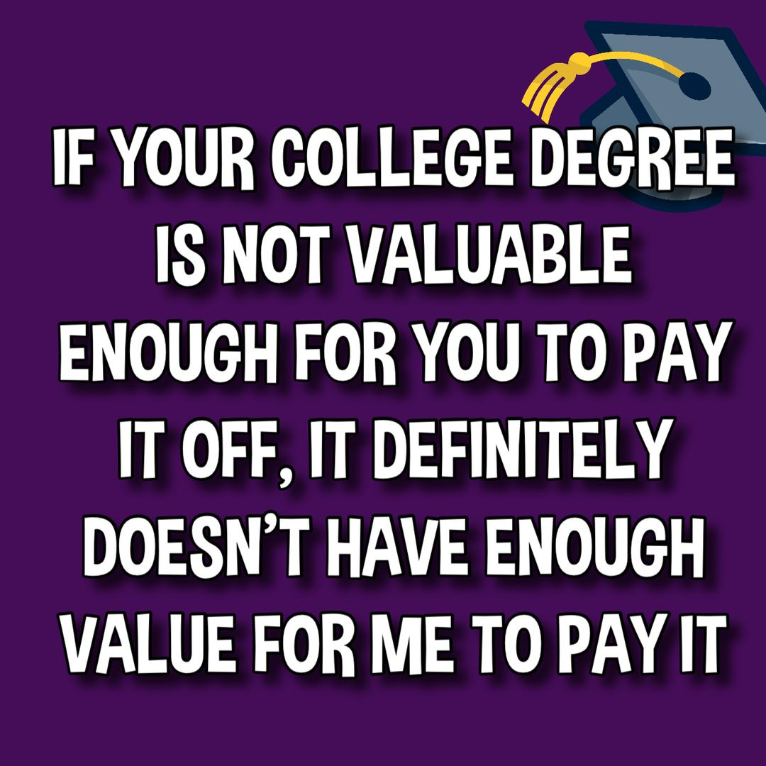 May be an image of text that says 'IF YOUR COLLEGE DEGREE IS NOT VALUABLE ENOUGH FOR YOU TO PAY IT OFF, IT DEFINITELY DOESN'T HAVE ENOUGH VALUE FOR ME TO TOPAYIT PAY'