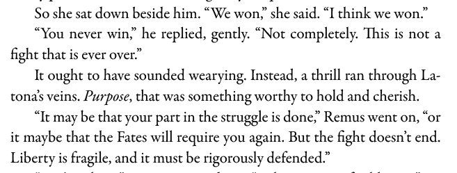 So she sat down beside him. “We won,” she said. “I think we won.” “You never win,” he replied, gently. “Not completely. This is not a fight that is ever over.” It ought to have sounded wearying. Instead, a thrill ran through Latona’s veins. Purpose, that was something worthy to hold and cherish. “Itmay be that your part in the struggle is done,” Remus went on, “or it maybe that the Fates will require you again. But the fight doesn’t end. Liberty is fragile, and it must be rigorously defended.”