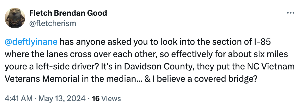 @deftlyinane  has anyone asked you to look into the section of I-85 where the lanes cross over each other, so effectively for about six miles youre a left-side driver? It's in Davidson County, they put the NC Vietnam Veterans Memorial in the median... & I believe a covered bridge?