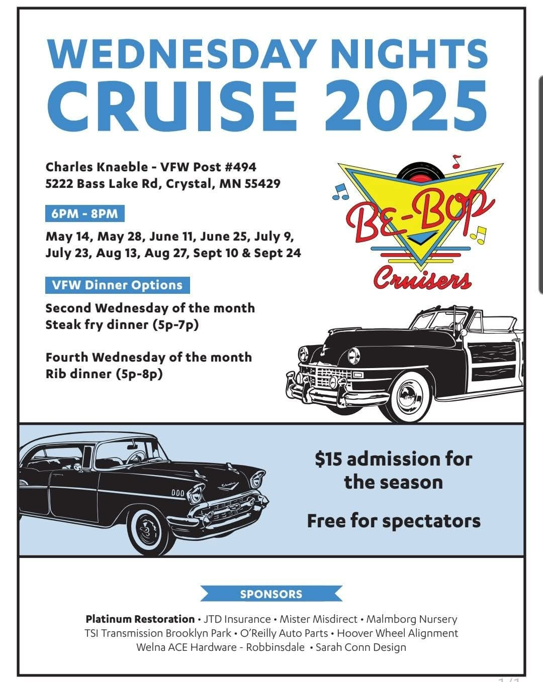 May be an image of text that says 'Charles Knaeble- VFW Post #494 5222 Bass Lake Rd, Crystal, N 55429 6PM- 8PM WEDNESDAY NIGHTS CRUISE 2025 BEBop Cruisers May 14, May 28, June 11, June 25, July 9, July 23, Aug 13, Aug 27, Sept 10 & Sept 24 VFW Dinner Options Second Wednesday of the month Steak fry dinner (5p-7p) Fourth Wednesday of the month Rib dinner (5p-8p) $15 admission for the season Free for spectators SPONSORS Platinum Restoration JTD Insurance· Mister Misdirect -Malmborg Nursery TSI Transmission Brooklyn Park O'Reilly Auto Parts Hoover Wheel Alignment Welna ACE Hardware Robbinsdale Sarah Conn Design'