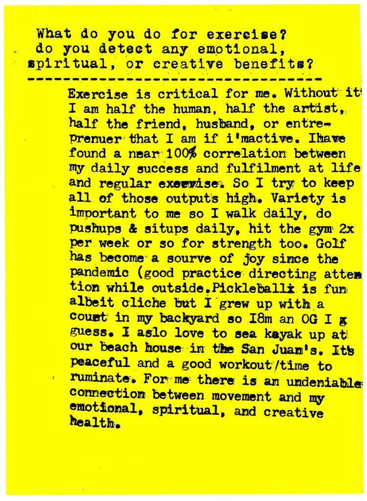 What do you do for exercise? do you detect any emotional, spiritual, or creative benefits?  Exercise is critical for me. Without it! I am half the human, half the artist,: half the friend, husband, or entrepreneur that I am if I'm active. I have found a near 100% correlation between my daily success and fulfillment at life and regular exercise. So I try to keep all of those outputs high. Variety is important to me so I walk daily, do pushups & sirups daily, hit the gym 2x per week or so for strength too. Golf has become a source of joy since the pandemic (good practice directing attention while outside Pickleball is fun albeit cliche but I grew up with a court in my backyard so I'm an OG I guess. I also love to sea kayak up at our beach house in the San Juans. It's peaceful and a good workout /time to ruminate. For me there is an undeniable connection between movement and my emotional, spiritual, and creative