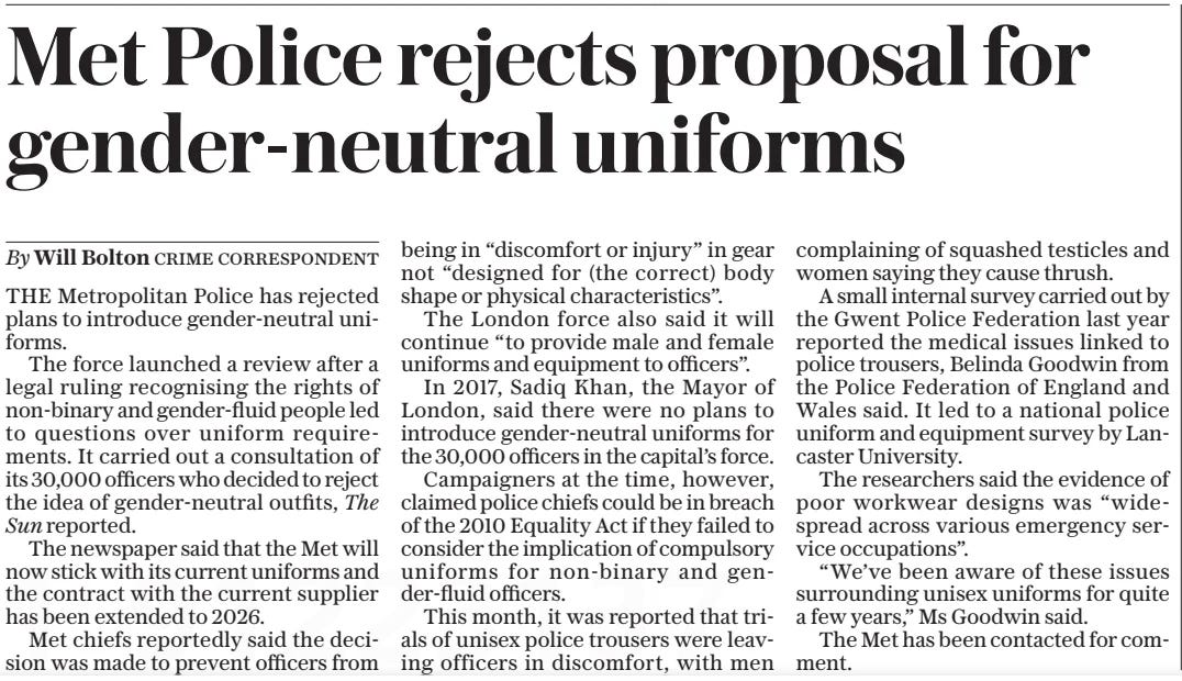 Met Police rejects proposal for gender-neutral uniforms The Daily Telegraph30 Sep 2024By THE Metropolitan Police has rejected plans to introduce gender-neutral uniforms.  The force launched a review after a legal ruling recognising the rights of non-binary and gender-fluid people led to questions over uniform requirements. It carried out a consultation of its 30,000 officers who decided to reject the idea of gender-neutral outfits, The  Sun reported.  The newspaper said that the Met will now stick with its current uniforms and the contract with the current supplier has been extended to 2026.  Met chiefs reportedly said the decision was made to prevent officers from being in “discomfort or injury” in gear not “designed for (the correct) body shape or physical characteristics”.  The London force also said it will continue “to provide male and female uniforms and equipment to officers”.  In 2017, Sadiq Khan, the Mayor of London, said there were no plans to introduce gender-neutral uniforms for the 30,000 officers in the capital’s force.  Campaigners at the time, however, claimed police chiefs could be in breach of the 2010 Equality Act if they failed to consider the implication of compulsory uniforms for non-binary and gender-fluid officers.  This month, it was reported that trials of unisex police trousers were leaving officers in discomfort, with men complaining of squashed testicles and women saying they cause thrush.  A small internal survey carried out by the Gwent Police Federation last year reported the medical issues linked to police trousers, Belinda Goodwin from the Police Federation of England and Wales said. It led to a national police uniform and equipment survey by Lancaster University.  The researchers said the evidence of poor workwear designs was “widespread across various emergency service occupations”.  “We’ve been aware of these issues surrounding unisex uniforms for quite a few years,” Ms Goodwin said.  The Met has been contacted for comment.  Article Name:Met Police rejects proposal for gender-neutral uniforms Publication:The Daily Telegraph Author:By Start Page:9 End Page:9