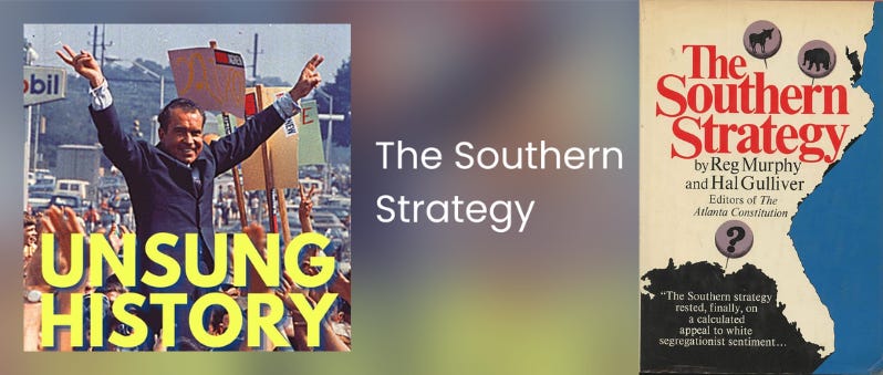 This collage shows, on the left, a photograph of Richard Nixon, while campaigning for president in 1968, with his arms spread above his head while he flashes a two-fingered "V for Victory" sign on both hands (with the words "Unsung History" printed in yellow script and covering this photo's bottom while the words "The Southern Strategy" are printed in white letters and positioned to this photo's right) and, on the right, the cover of Reg Murphy's & Hal Gulliver's 1971 book titled "The Southern Strategy." This collage shows, on the left, a photograph of Richard Nixon, while campaigning for president in 1968, with his arms spread above his head while he flashes a two-fingered "V for Victory" sign on both hands (with the words "Unsung History" printed in yellow script and covering this photo's bottom while the words "The Southern Strategy" are printed in white letters and positioned to this photo's right) and, on the right, the cover of Reg Murphy's & Hal Gulliver's 1971 book titled "The Southern Strategy."