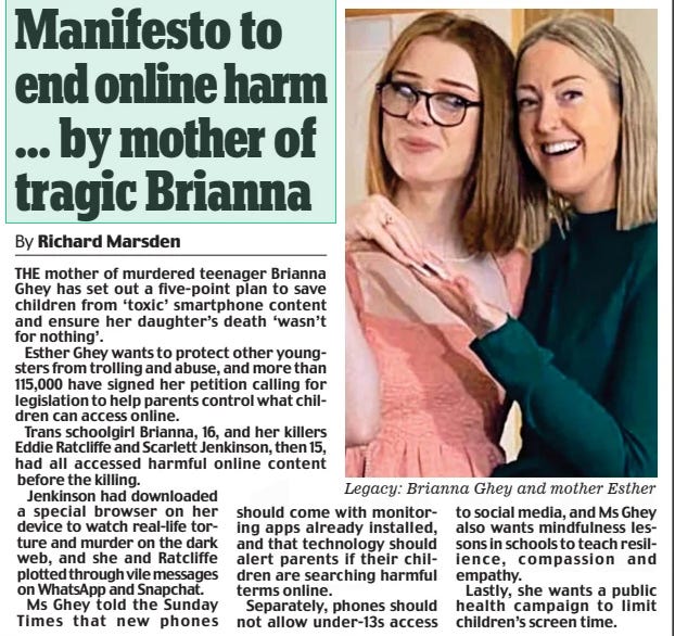 Manifesto to end online harm ... by mother of tragic Brianna Daily Mail1 Apr 2024By Richard Marsden THE mother of murdered teenager Brianna Ghey has set out a five-point plan to save children from ‘toxic’ smartphone content and ensure her daughter’s death ‘wasn’t for nothing’.  Esther Ghey wants to protect other youngsters from trolling and abuse, and more than 115,000 have signed her petition calling for legislation to help parents control what children can access online.  Trans schoolgirl Brianna, 16, and her killers Eddie Ratcliffe and Scarlett Jenkinson, then 15, had all accessed harmful online content before the killing.  Jenkinson had downloaded a special browser on her device to watch real-life torture and murder on the dark web, and she and Ratcliffe plotted through vile messages on WhatsApp and Snapchat.  Ms Ghey told the Sunday Times that new phones should come with monitoring apps already installed, and that technology should alert parents if their children are searching harmful terms online.  Separately, phones should not allow under-13s access to social media, and Ms Ghey also wants mindfulness lessons in schools to teach resilience, compassion and empathy.  Lastly, she wants a public health campaign to limit children’s screen time.  Article Name:Manifesto to end online harm ... by mother of tragic Brianna Publication:Daily Mail Author:By Richard Marsden Start Page:12 End Page:12
