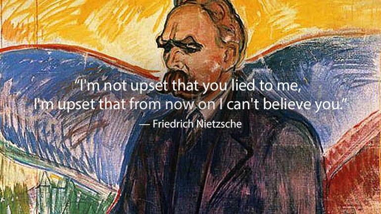 “I’m not upset that you lied to me, I’m upset that from now on I can’t believe you.” — Friedrich Nietzsche, a German philologist, philosopher, cultural critic, poet and composer. He wrote several critical texts on religion, morality, contemporary...