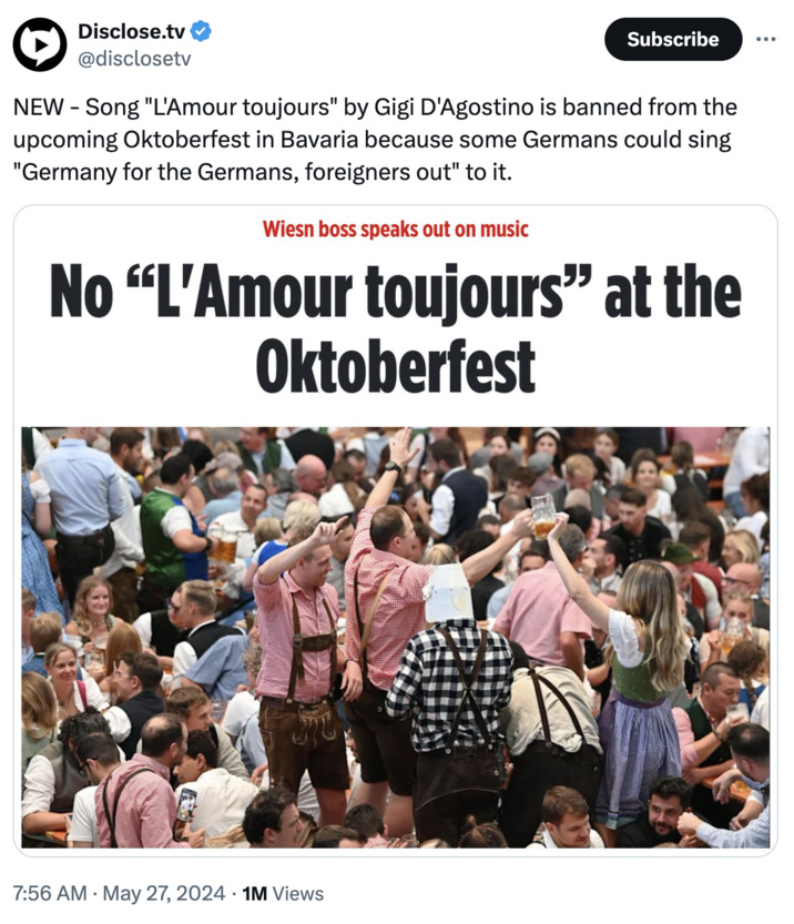 Disclose.tv @disclosetv Subscribe NEW - Song "L'Amour toujours" by Gigi D'Agostino is banned from the upcoming Oktoberfest in Bavaria because some Germans could sing "Germany for the Germans, foreigners out" to it. Wiesn boss speaks out on music No "L'Amour toujours" at the Oktoberfest 7:56 AM ⚫ May 27, 2024 1M Views