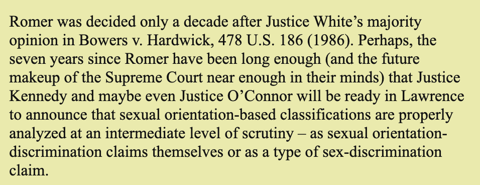 Romer was decided only a decade after Justice White’s majority opinion in Bowers v. Hardwick, 478 U.S. 186 (1986). Perhaps, the seven years since Romer have been long enough (and the future makeup of the Supreme Court near enough in their minds) that Justice Kennedy and maybe even Justice O’Connor will be ready in Lawrence to announce that sexual orientation-based classifications are properly analyzed at an intermediate level of scrutiny – as sexual orientation-discrimination claims themselves or as a type of sex-discrimination claim.