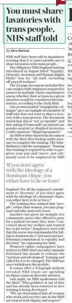 You must share lavatories with trans people, NHS staff told The Daily Telegraph29 Oct 2024By Alex Barton ‘If you don’t agree with the ideology of a dominant clique, you either have to lie or leave’  NHS staff have been told in mandatory training that it is unacceptable not to share lavatories with trans people.  The obligatory NHS England training introduced in August titled “Equality, Diversity, Inclusion and Human Rights Skills” was for “all staff, including off-payroll workers”.  The 23-page document included five case studies with employees required to answer 10 multiple-choice questions to assess whether their actions in a given situation would be considered discriminatory, according to the Daily Mail.  One section headed “transphobic colleague” gave an example of a member of staff who does not want to share a lavatory with a trans person. The document stated that this is “not acceptable” and that asking if trans staff can instead use gender-neutral or disabled lavatories could constitute “illegal harassment”.  An NHS worker shared the document with the Mail after feeling under pressure to complete the training. The whistleblower told the newspaper: “Passing this training is required in order to progress your pay and career, and ultimately even to be employed by NHS England. For all the supposed commitment to ‘diversity’, if you don’t agree with the ideology of a dominant clique, you either have to lie or leave.”  The training also claimed that “people”, rather than women, become pregnant and take maternity leave.  Another case gives an example of a community nurse who offered to pray for a patient because they were “concerned about her welfare and wanted her to get better”. Employees were told that the nurse was reprimanded for failing to demonstrate a “personal and professional commitment to equality and diversity” by expressing her faith.  Women’s rights campaigners have written to NHS chief executive Amanda Pritchard this month to criticise the “partisan and ideological” training and called for it to be changed. The NHS has since withdrawn the module.  It comes after a Telegraph analysis revealed NHS trusts are spending six-figure sums on diversity advisers.  Last night, an NHS spokesman told the Mail: “This guidance is out of date and has already been removed as new training is being developed.  “We are determined that all women who work and receive care in the NHS are treated with dignity and respect”.  Article Name:You must share lavatories with trans people, NHS staff told Publication:The Daily Telegraph Author:By Alex Barton Start Page:8 End Page:8