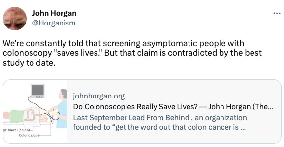  John Horgan @Horganism We're constantly told that screening asymptomatic people with colonoscopy "saves lives." But that claim is contradicted by the best study to date. johnhorgan.org Do Colonoscopies Really Save Lives? — John Horgan (The Science Writer) Last September Lead From Behind , an organization founded to “get the word out that colon cancer is preventable,” released a video starring Ryan Reynolds and Rob McElhenney . The wise-cracking...