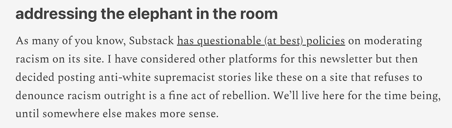 addressing the elephant in the room As many of you know, Substack has questionable (at best) policies on moderating racism on its site. I have considered other platforms for this newsletter but then decided posting anti-white supremacist stories like these on a site that refuses to denounce racism outright is a fine act of rebellion. We’ll live here for the time being, until somewhere else makes more sense.