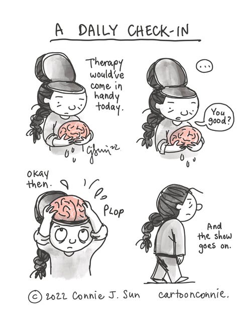 A Daily Check-in 4-panel borderless comic of a cartoon girl with a brain holding her brain in her hands, the top of her head, open like a lid (but comically, not in a gruesome way). The cartoon is in grayscale monochrome, except for the brain, rendered in pink. Panel 1 text caption reads, "Therapy would've come in handy today." In panel 2, a beat, then the girl asks brain, "You good?" In panel 3, she says "okay then" and nonchalantly plops the brain back in her head. In panel 4, the girl walks off, head intact, with a flat expression. Caption reads, "And the show goes on." Cartoon illustration titled "A Daily Check-in" by Connie Sun, cartoonconnie, 2022.