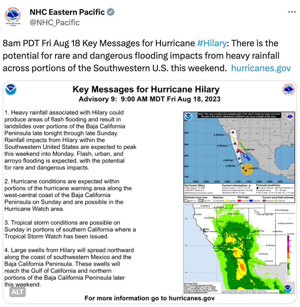  NHC Eastern Pacific @NHC_Pacific 8am PDT Fri Aug 18 Key Messages for Hurricane #Hilary: There is the potential for rare and dangerous flooding impacts from heavy rainfall across portions of the Southwestern U.S. this weekend.  http://hurricanes.gov 1. Heavy rainfall associated with Hilary could produce areas of flash flooding and result in landslides over portions of the Baja California Peninsula late tonight through late Sunday.  Rainfall impacts from Hilary within the Southwestern United States are expected to peak this weekend into Monday. Flash, urban, and arroyo flooding is expected, with the potential for rare and dangerous impacts.  2. Hurricane conditions are expected within portions of the hurricane warning area along the west-central coast of the Baja California Peninsula on Sunday and are possible in the Hurricane Watch area.  3. Tropical storm conditions are possible on Sunday in portions of southern California where a Tropical Storm Watch has been issued.  4. Large swells from Hilary will spread northward along the coast of southwestern Mexico and the Baja California Peninsula.  These swells will reach the Gulf of California and northern portions of the Baja California Peninsula later this weekend.