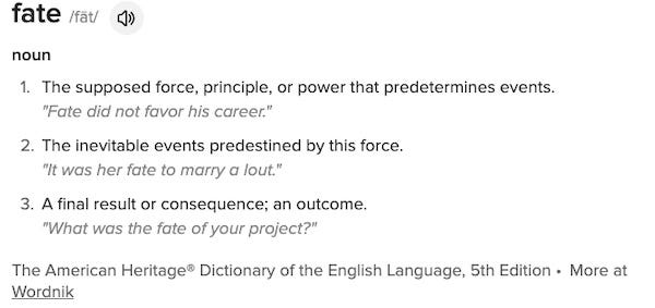 fate /fāt/ noun The supposed force, principle, or power that predetermines events. "Fate did not favor his career." The inevitable events predestined by this force. "It was her fate to marry a lout." A final result or consequence; an outcome. "What was the fate of your project?" The American Heritage® Dictionary of the English Language, 5th Edition • More at Wordnik