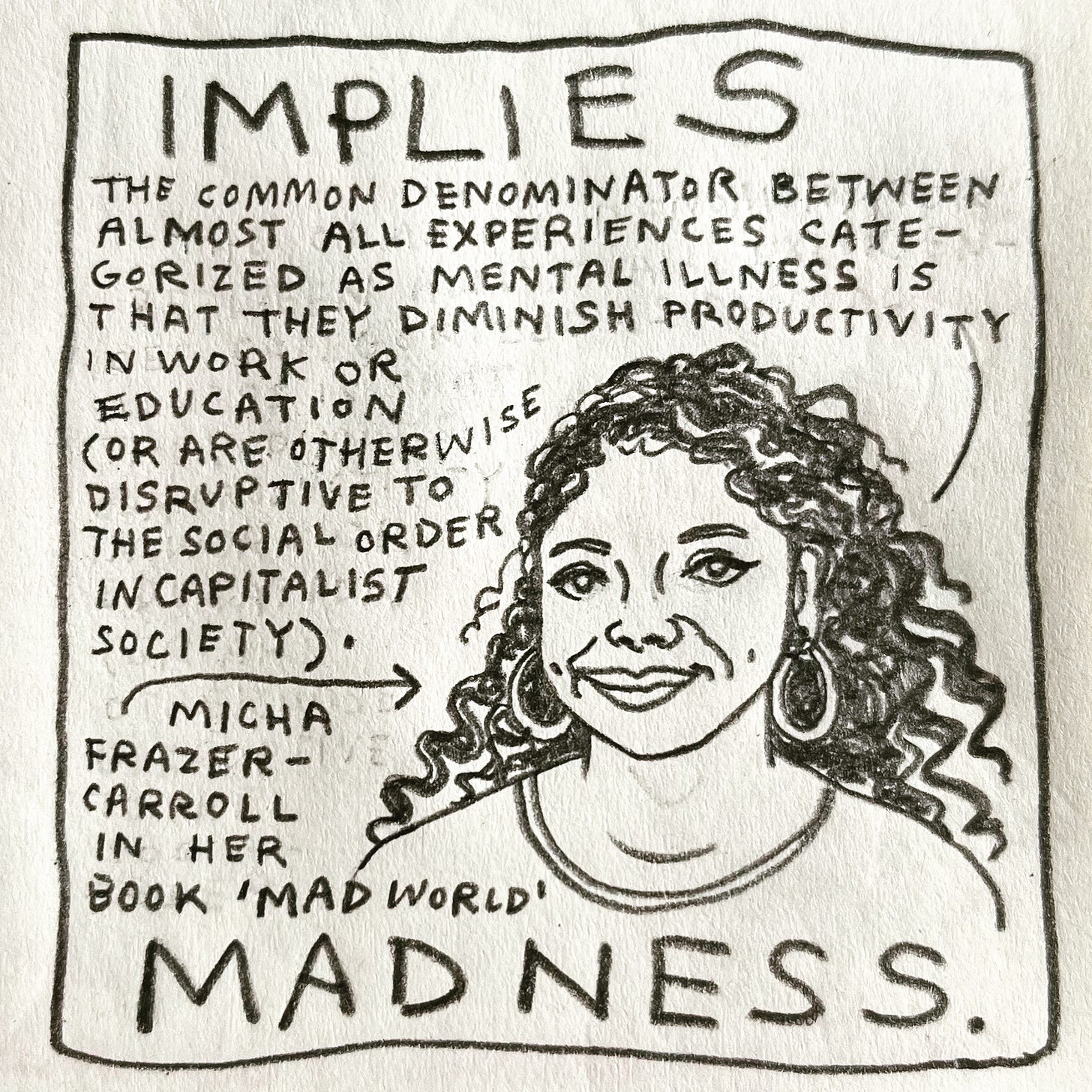 Panel 4: implies madness. Image: a head and shoulders portrait of a woman smiling, wearing large hoop earrings and a T-shirt. She has long, curly dark hair. She is saying, “The common denominator between almost all experiences categorized as Mental Illness is that they diminish our productivity in work or education (or are otherwise disruptive to the social order in a capitalist society)." An arrow pointing to her is labeled: Micha Frazer-Carroll in her book “Mad World.”