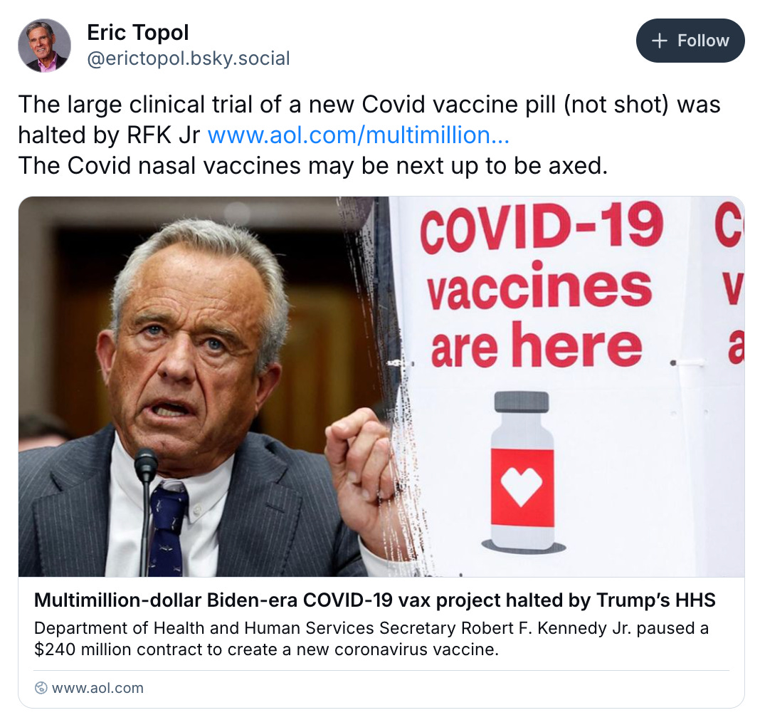    Eric Topol ‪@erictopol.bsky.social‬  Follow The large clinical trial of a new Covid vaccine pill (not shot) was halted by RFK Jr www.aol.com/multimillion... The Covid nasal vaccines may be next up to be axed.  Multimillion-dollar Biden-era COVID-19 vax project halted by Trump’s HHS Department of Health and Human Services Secretary Robert F. Kennedy Jr. paused a $240 million contract to create a new coronavirus vaccine. www.aol.com February 26, 2025 at 8:27 AM