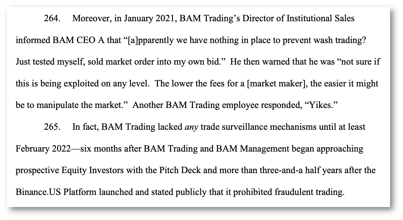 264. Moreover, in January 2021, BAM Trading’s Director of Institutional Sales informed BAM CEO A that “[a]pparently we have nothing in place to prevent wash trading? Just tested myself, sold market order into my own bid.” He then warned that he was “not sure if this is being exploited on any level. The lower the fees for a [market maker], the easier it might be to manipulate the market.” Another BAM Trading employee responded, “Yikes.” 265. In fact, BAM Trading lacked any trade surveillance mechanisms until at least February 2022—six months after BAM Trading and BAM Management began approaching prospective Equity Investors with the Pitch Deck and more than three-and-a half years after the Binance.US Platform launched and stated publicly that it prohibited fraudulent trading.