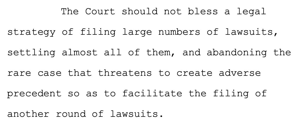 The Court should not bless a legal 10 strategy of filing large numbers of lawsuits, 11 settling almost all of them, and abandoning the 12 rare case that threatens to create adverse 13 precedent so as to facilitate the filing of 14 another round of lawsuits.