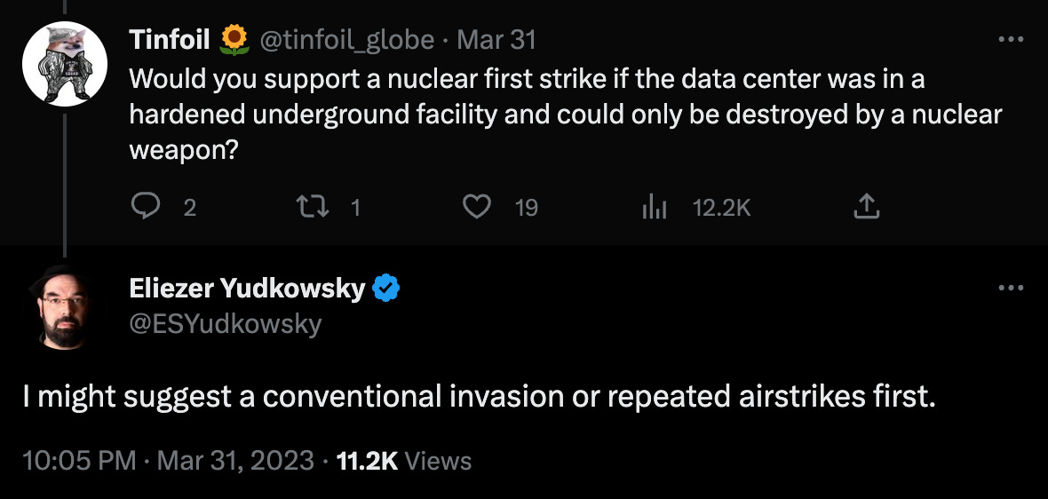 Twitter. @tinfoil_globe: "Would you support a nuclear first strike if the data center was in a hardened underground facility and could only be destroyed by a nuclear weapon?" @ESYudkowsky: "I might suggest a conventional invasion or repeated airstrikes first"