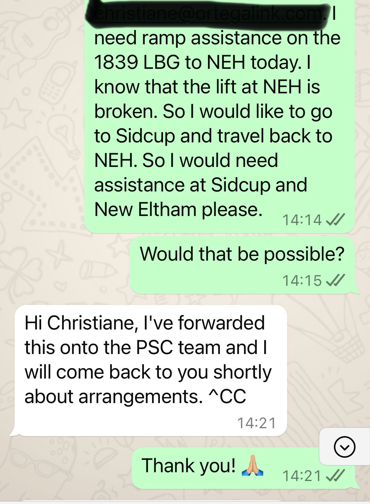 I need ramp assistance on the  1839 LBG to NEH today. I  know that the lift at NEH is  broken. So I would like to go  to Sidcup and travel back to  NEH. So I would need  assistance at Sidcup and  New Eltham please.  14:14  Would that be possible?  14:15  Hi Christiane, I've forwarded  this onto the PSC team and I  will come back to you shortly  about arrangements. ^CC  14:21  Thank you! 🙏