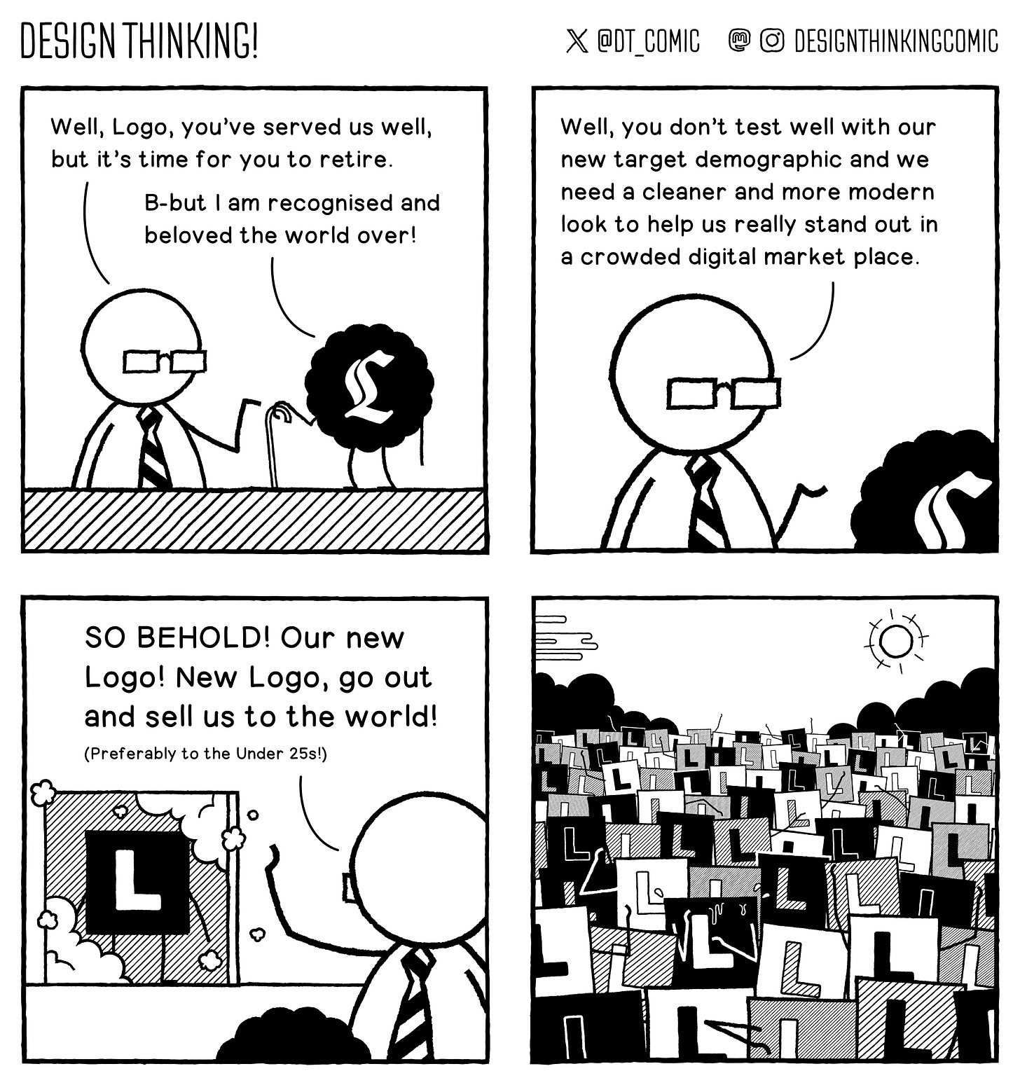 Panel 1:  The Boss is talking to the dated looking logo of his company "Well, Logo, you've served us well, but it's time for you to retire." The logo, looking old, replies "B-but I am recognised and beloved the world over!"   Panel 2:  The Boy says "Well, you don't test well with our new target demographic and we need a cleaner and more modern look to help us really stand out in a crowded digital market place."   Panel 3:  He reveals a new logo, which is a solid san-serif L with no embellishments saying "SO BEHOLD! Our new Logo! New Logo, go out and sell us to the world! (Preferably to the Under 25s!)"   Panel 4:  The new logo is out in the world, and looks completely identical to every other logo surrounding him.