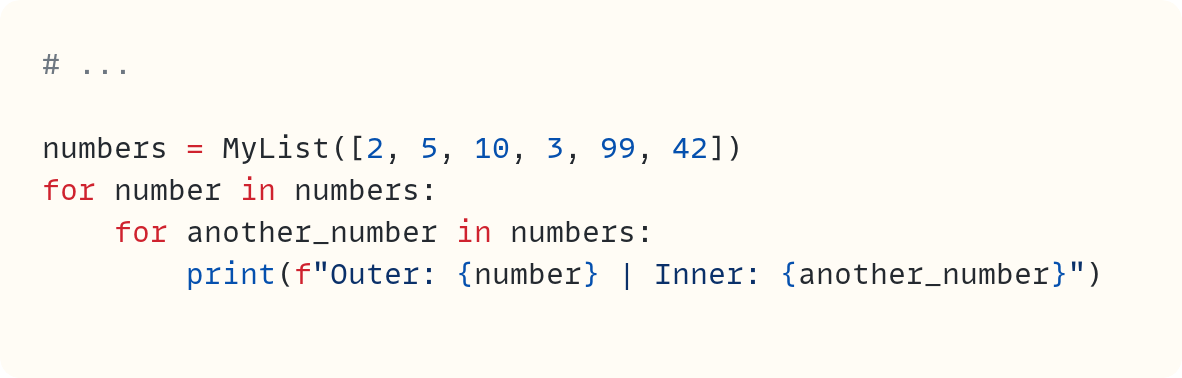 # ...  numbers = MyList([2, 5, 10, 3, 99, 42]) for number in numbers:     for another_number in numbers:         print(f"Outer: {number} | Inner: {another_number}")