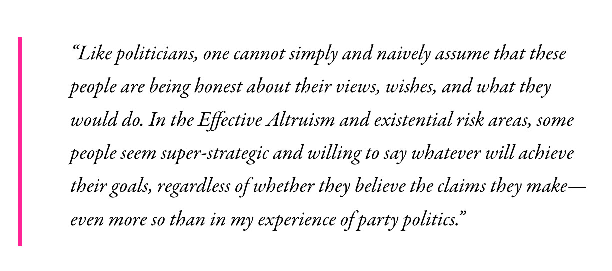 “Like politicians, one cannot simply and naively assume that these people are being honest about their views, wishes, and what they would do. In the Effective Altruism and existential risk areas, some people seem super-strategic and willing to say whatever will achieve their goals, regardless of whether they believe the claims they make—even more so than in my experience of party politics.” 