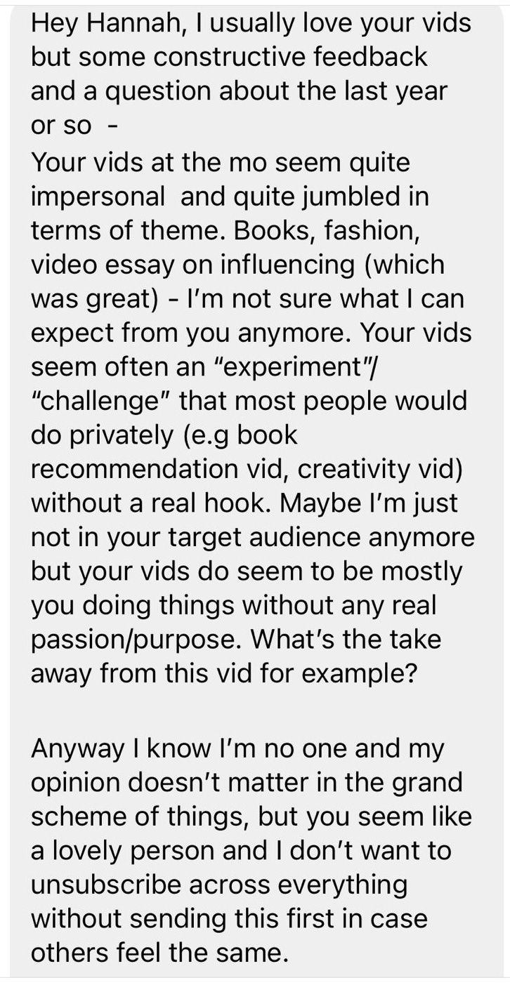 Hey Hannah, I usually love your vids but some constructive feedback and a question about the last year or so - Your vids at the mo seem quite impersonal and jumbled in terms of theme. Books, fashion, video essay on influencing (which was great) - I'm not sure what I can expect from you anymore. Your vids seem often an "experiment"/"challenge" that most people would do privately (e.g book recommendation vid, creativity vid) without a real hook/. Maybe I'm just not in your target audience anymore but your vids do seem to be mostly you doing things without any real passion/purpose. What's the take away from this vid for example? Anyway I know I'm no one and my opinion doesn't matter in the grand scheme of things, but you seem like a lovely person and I don't want to unsubscribe across everything without sending this first in case others feel the same