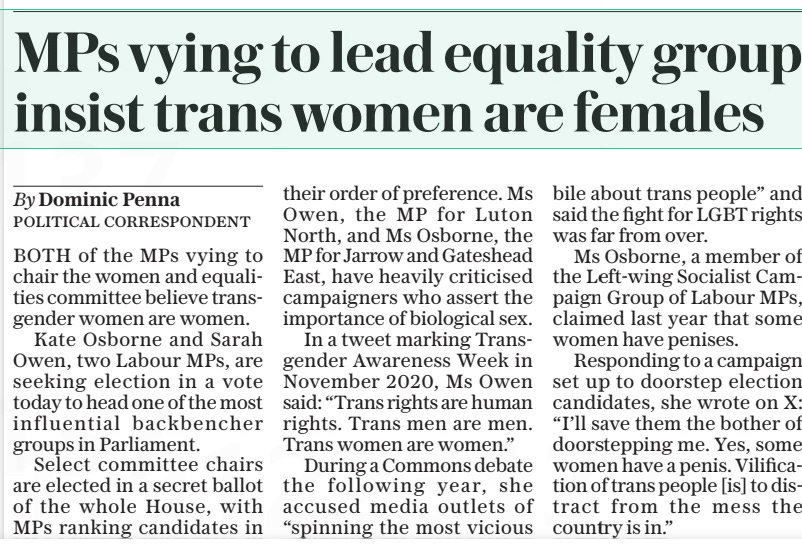 MPS vying to lead equality group insist trans women are females The Daily Telegraph11 Sep 2024By Dominic Penna POLITICAL CORRESPONDENT BOTH of the MPS vying to chair the women and equalities committee believe transgender women are women.  Kate Osborne and Sarah Owen, two Labour MPS, are seeking election in a vote today to head one of the most influential backbencher groups in Parliament.  Select committee chairs are elected in a secret ballot of the whole House, with MPS ranking candidates in their order of preference. Ms Owen, the MP for Luton North, and Ms Osborne, the MP for Jarrow and Gateshead East, have heavily criticised campaigners who assert the importance of biological sex.  In a tweet marking Transgender Awareness Week in November 2020, Ms Owen said: “Trans rights are human rights. Trans men are men. Trans women are women.”  During a Commons debate the following year, she accused media outlets of “spinning the most vicious bile about trans people” and said the fight for LGBT rights was far from over.  Ms Osborne, a member of the Left-wing Socialist Campaign Group of Labour MPS, claimed last year that some women have penises.  Responding to a campaign set up to doorstep election candidates, she wrote on X: “I’ll save them the bother of doorstepping me. Yes, some women have a penis. Vilification of trans people [is] to distract from the mess the country is in.”  Article Name:MPS vying to lead equality group insist trans women are females Publication:The Daily Telegraph Author:By Dominic Penna POLITICAL CORRESPONDENT Start Page:8 End Page:8