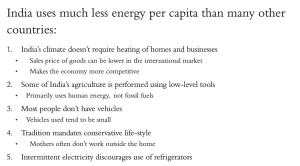 India uses much less energy per capita than many other countries:
1. India's climate doesn't require heating of homes and businesses
• Sales price of goods can be lower in the international market
• Makes the economy more competitive
2. Some of India's agriculture is performed using low-level tools
• Primarily uses human energy, not fossil fuels
3. Most people don't have vehicles
• Vehicles used tend to be small
4. Tradition mandates conservative life-style
•Mothers often don't work outside the home
5. Intermittent electricity iscourages use of refrigerators