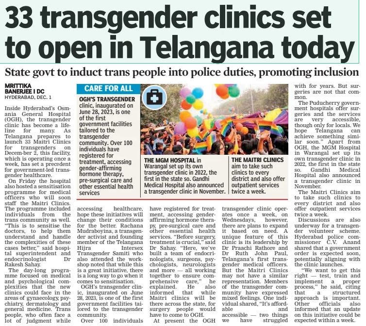 33 transgender clinics set to open in Telangana today State govt to induct trans people into police duties, promoting inclusion Deccan Chronicle2 Dec 2024MRITTIKA BANERJEE I DC Inside Hyderabad’s Osmania General Hospital (OGH), the transgender clinic has become a lifeline for many. As Telangana prepares to launch 33 Maitri Clinics for transgenders on Decem-ber 2, this facility, which is operating once a week, has set a precedent for government-led transgender healthcare.  On Friday the hospital also hosted a sensitisation programme for medical officers who will soon staff the Maitri Clinics. The programme included individuals from the trans community as well. “This is to sensitise the doctors, to help them understand and handle the complexities of these cases better,” said hospital superintendent and endocrinologist Dr Rakesh Sahay.  The day-long programme focused on medical and psychological complexities that the new clinics could face in the areas of gynaecology, psychiatry, dermatology and general medicine. Trans people, who often face a lot of judgment while  clinic, inaugurated on June 28, 2023, is one of the first government facilities tailored to the transgender community. Over 100 individuals have registered for treatment, accessing gender-affirming hormone therapy, pre-surgical care and other essential health services  accessing healthcare, hope these initiatives will change their conditions for the better. Rachana Mudraboyina, a transgender activist and founding member of the Telangana Hijra Intersex Transgender Samiti who also attended the workshop noted that while this is a great initiative, there is a long way to go when it comes to sensitisation.  OGH’S transgender clinic, inaugurated on June 28, 2023, is one of the first government facilities tailored to the transgender community.  Over 100 individuals  in  Warangal set up its own transgender clinic in 2022, the first in the state so. Gandhi Medical Hospital also announced a transgender clinic in November.  have registered for treatment, accessing genderaffirming hormone therapy, pre-surgical care and other essential health services. “Before surgery, treatment is crucial,” said Dr Sahay. “Here, we’ve built a team of endocrinologists, surgeons, psychologists, neurologists and more — all working together to ensure comprehensive care,” he explained. He also informed that while Maitri clinics will be there across the state, for surgery people would have to come to OGH.  At present the OGH  aim to take such clinics to every district and also offer outpatient services twice a week.  transgender clinic operates once a week, on Wednesdays, however, there are plans to expand it based on need. A unique feature of this clinic is its leadership by Dr Praachi Rathore and Dr Ruth John Paul, Telangana’s first transgender medical officers. But the Maitri Clinics may not have a similar representation. Members of the transgender community have expressed mixed feelings. One individual shared, “It’s affordable and accessible — two things we have struggled with for years. But surgeries are not that common.  The Puducherry government hospitals offer surgeries and the services are very accessible, though only for locals. We hope Telangana can achieve something similar soon.” Apart from OGH, the MGM Hospital in Warangal set up its own transgender clinic in 2022, the first in the state so. Gandhi Medical Hospital also announced a transgender clinic in November.  The Maitri Clinics aim to take such clinics to every district and also offer outpatient services twice a week.  Discussions are also underway for a transgender volunteer scheme. Hyderabad police commissioner C.V. Anand shared that a government order is expected soon, potentially aligning with the clinic launches.  “We want to get this right — test, train and implement a proper process,” he said, citing that a structured approach is important. Other officials also informed that an update on this initiative could be expected within a week.  Article Name:33 transgender clinics set to open in Telangana today Publication:Deccan Chronicle Author:MRITTIKA BANERJEE I DC Start Page:6 End Page:6