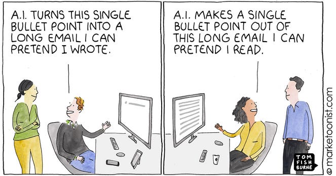 A man talking to a co-worker while sending an email: A.I. MAKES A SINGLE BULLET POINT OUT OF THIS LONG EMAIL I CAN PRETEND I READ.

A woman talking to a co-worker who sent an EMAIL earlier: A.I. TURNS THIS SINGLE BULLET POINT INTO A LONG EMAIL I CAN PRETEND I WROTE.

(Comic from  marketoonist.com - TOM FISH BURNE)