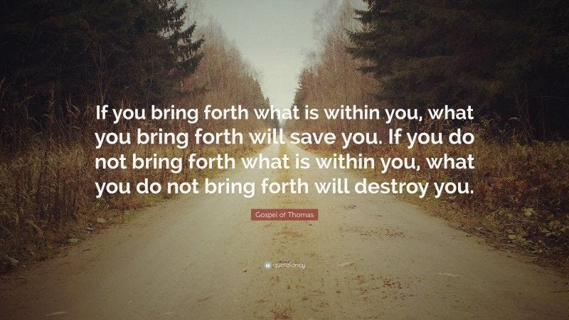 Gospel of Thomas Quote: “If you bring forth what is within you, what you bring forth will save you. If you do not bring forth what is within you, what you do not bring forth will destroy you.”