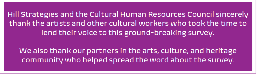 Hill Strategies and the Cultural Human Resources Council sincerely thank the artists and other cultural workers who took the time to lend their voice to this ground-breaking survey. We also thank our partners in the arts, culture, and heritage community who helped spread the word about the survey.