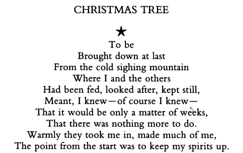 Christmas tree-shaped text, beginning with a star, which reads: To be Brought down at last From the cold sighing mountain Where I and the others Had been fed, looked after, kept still, Meant, I knew—of course I knew— That it would be only a matter of weeks, That there was nothing more to do. Warmly they took me in, made much of me, The point from the start was to keep my spirits up.