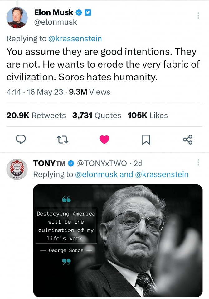 Lehet, hogy egy kép erről: 2 ember és , szöveg, amely így szól: „Elon Musk @elonmusk Replying to @krassenstein You assume they are good intentions. They are not. He wants to erode the very fabric of civilization. Soros hates humanity. 4:14 16 May 23 9.3M Views 20.9K Retweets 3,731 Quotes 105K Likes ነ MAGA TONYT™ @TONYxTWO 2d Replying to @elonmusk and @krassenstein Destroying America will be the culmination of my life's work. Geor ge Soros Sor”