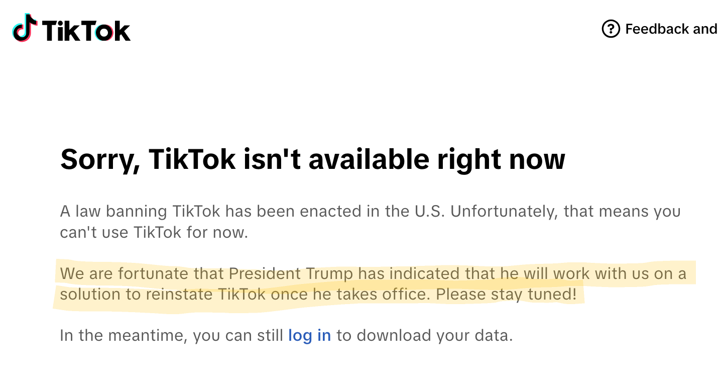 Tik Tok Feedback and Sorry, TikTok isn't available right now A law banning TikTok has been enacted in the U.S. Unfortunately, that means you can't use TikTok for now. We are fortunate that President Trump has indicated that he will work with us on a solution to reinstate TikTok once he takes office. Please stay tuned! In the meantime, you can still log in to download your data.