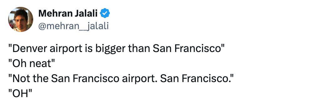   See new posts Conversation Mehran Jalali @mehran__jalali "Denver airport is bigger than San Francisco" "Oh neat" "Not the San Francisco airport. San Francisco." "OH"