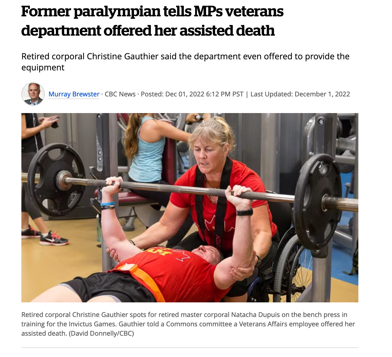 Former paralympian tells MPs veterans department offered her assisted death Retired corporal Christine Gauthier said the department even offered to provide the equipment Murray Brewster · CBC News · Posted: Dec 01, 2022 6:12 PM PST | Last Updated: December 1, 2022 Retired corporal Christine Gauthier spots for retired master corporal Natacha Dupuis on the bench press in training for the Invictus Games. Gauthier told a Commons committee a Veterans Affairs employee offered her assisted death. (David Donnelly/CBC)