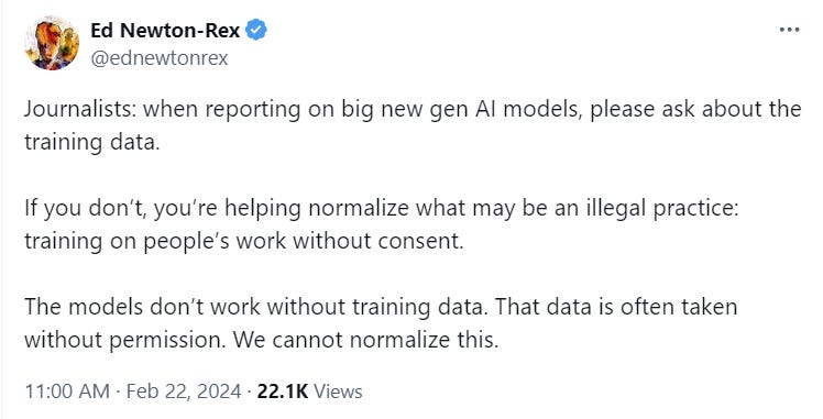 Ed Newton-Rex @ednewtonrex Journalists: when reporting on big new gen AI models, please ask about the training data.  If you don’t, you’re helping normalize what may be an illegal practice: training on people’s work without consent.  The models don’t work without training data. That data is often taken without permission. We cannot normalize this.