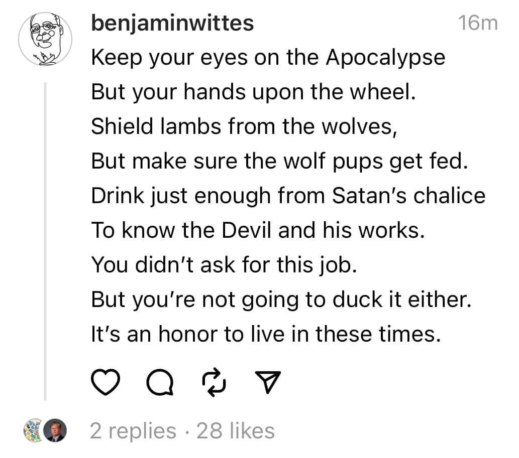 May be an image of 1 person and text that says 'benjaminwittes 16m Keep your eyes on the Apocalypse But your hands upon the wheel. Shield lambs from the wolves, But make sure the wolf pups get fed. Drink just enough from Satan's chalice To know the Devil and his works. You didn't ask for this job. But you're not going to duck it either. It's an honor to live in these times. ಸ 2 replies 28 likes'